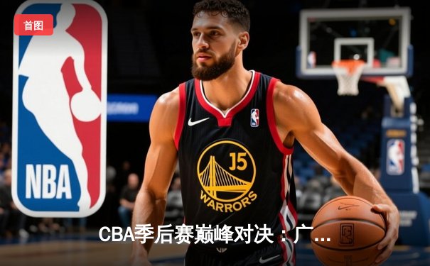 CBA季后赛巅峰对决：广东宏远力克辽宁本钢，总比分2-1领先