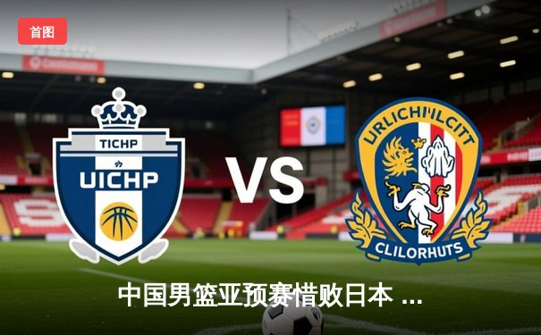 中国男篮亚预赛惜败日本 胡金秋空砍23+13难救主