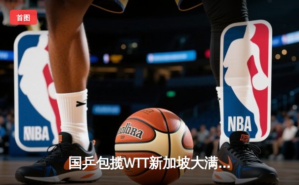 国乒包揽WTT新加坡大满贯男女单打冠军，樊振东孙颖莎强势登顶