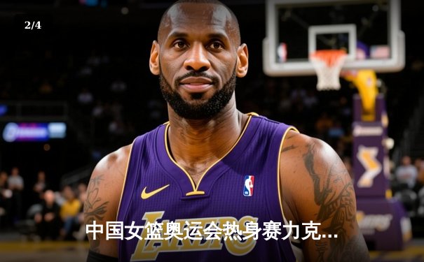 中国女篮奥运会热身赛力克强敌澳大利亚 韩旭独揽28分14篮板闪耀全场 - 2