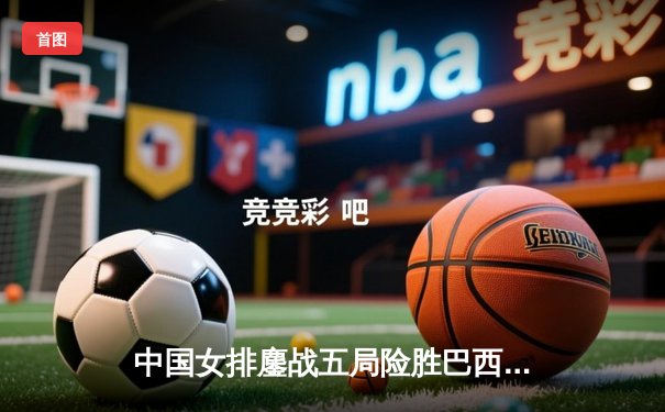 中国女排鏖战五局险胜巴西，袁心玥关键拦网锁定胜局