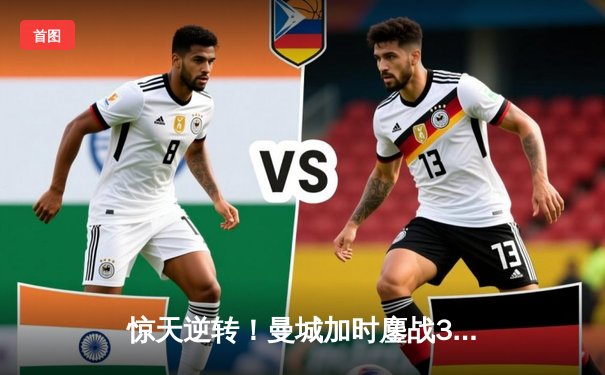 惊天逆转！曼城加时鏖战3-2淘汰皇马，欧冠王者之争再写新篇