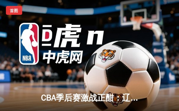 CBA季后赛激战正酣：辽宁男篮加时苦战逆转广东 赵继伟砍下33分创生涯新高
