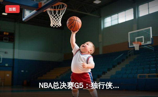 NBA总决赛G5：独行侠背水一战逆转取胜，东契奇三双续写传奇
