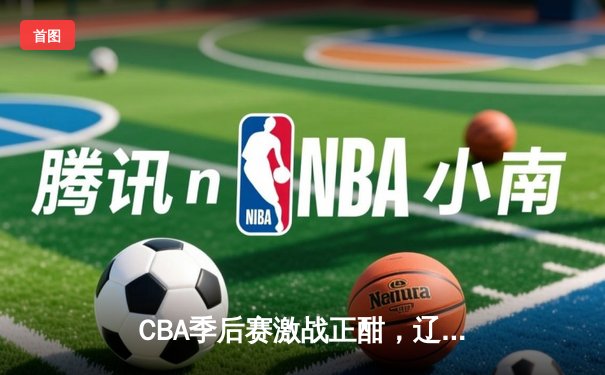CBA季后赛激战正酣，辽宁本钢加时险胜广东宏远晋级总决赛