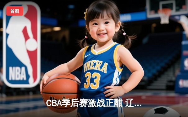 CBA季后赛激战正酣 辽宁本钢逆转广东宏远夺赛点