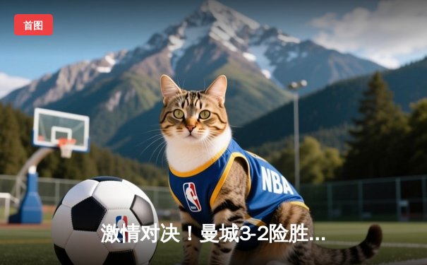 激情对决！曼城3-2险胜利物浦，哈兰德双响制霸天王山之战