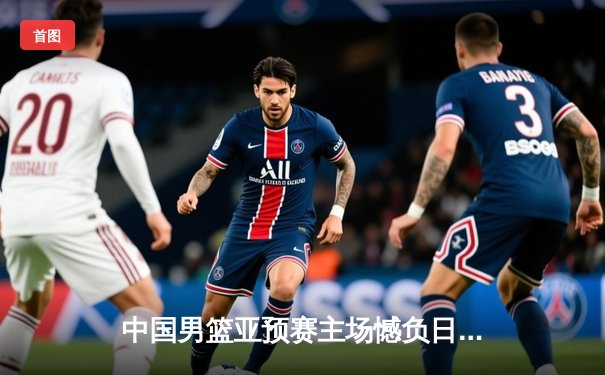 中国男篮亚预赛主场憾负日本 三分失准内线遭压制