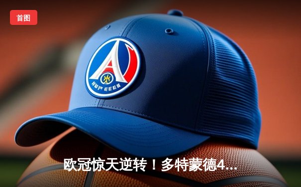 欧冠惊天逆转！多特蒙德4-2淘汰巴黎，胡梅尔斯头槌定乾坤