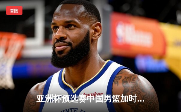 亚洲杯预选赛中国男篮加时险胜日本，周琦27+15统治内线